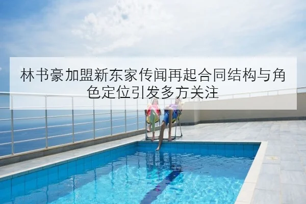 林书豪加盟新东家传闻再起合同结构与角色定位引发多方关注